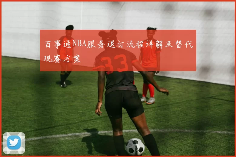 百事通NBA服务退订流程详解及替代观赛方案
