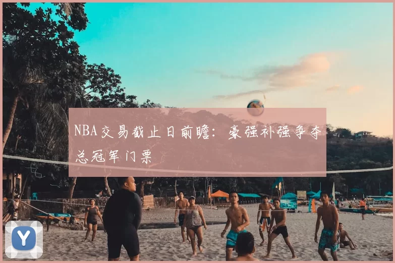 NBA交易截止日前瞻：豪强补强争夺总冠军门票