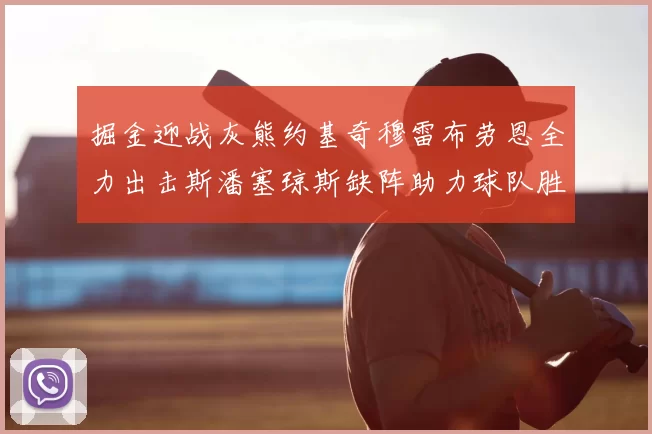 掘金迎战灰熊约基奇穆雷布劳恩全力出击斯潘塞琼斯缺阵助力球队胜算