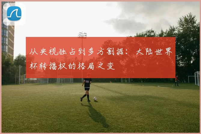 从央视独占到多方割据：大陆世界杯转播权的格局之变