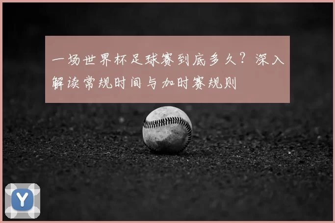一场世界杯足球赛到底多久？深入解读常规时间与加时赛规则
