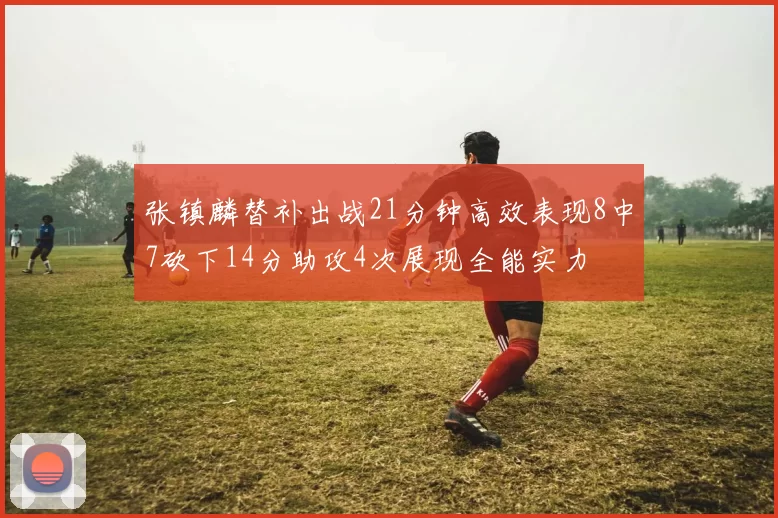 张镇麟替补出战21分钟高效表现8中7砍下14分助攻4次展现全能实力