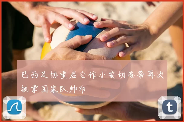 巴西足协重启合作小安切洛蒂再次执掌国家队帅印