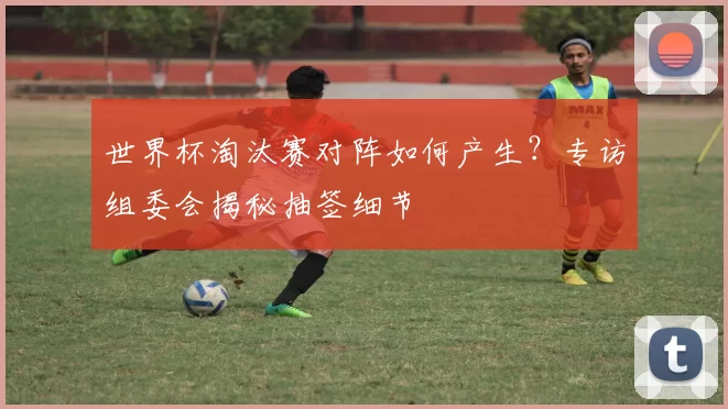 世界杯淘汰赛对阵如何产生?专访组委会揭秘抽签细节