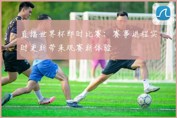 直播世界杯即时比赛:赛事进程实时更新带来观赛新体验