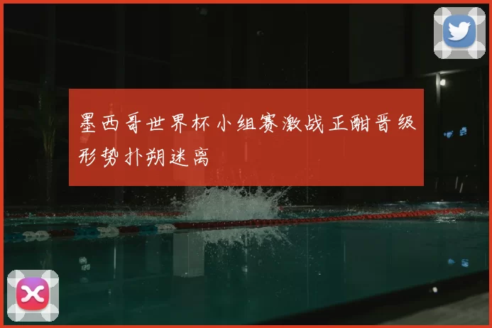 墨西哥世界杯小组赛激战正酣晋级形势扑朔迷离