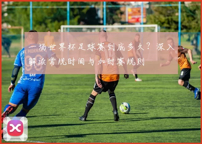 一场世界杯足球赛到底多久?深入解读常规时间与加时赛规则