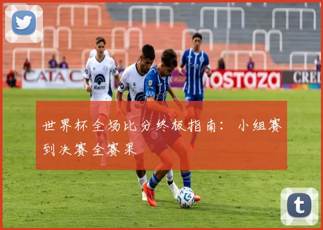 世界杯全场比分终极指南:小组赛到决赛全赛果