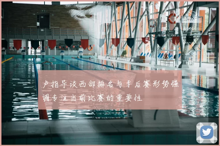 卢指导谈西部排名与季后赛形势强调专注当前比赛的重要性