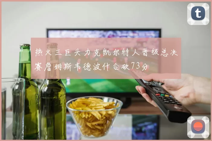 热火三巨头力克凯尔特人晋级总决赛詹姆斯韦德波什合砍73分