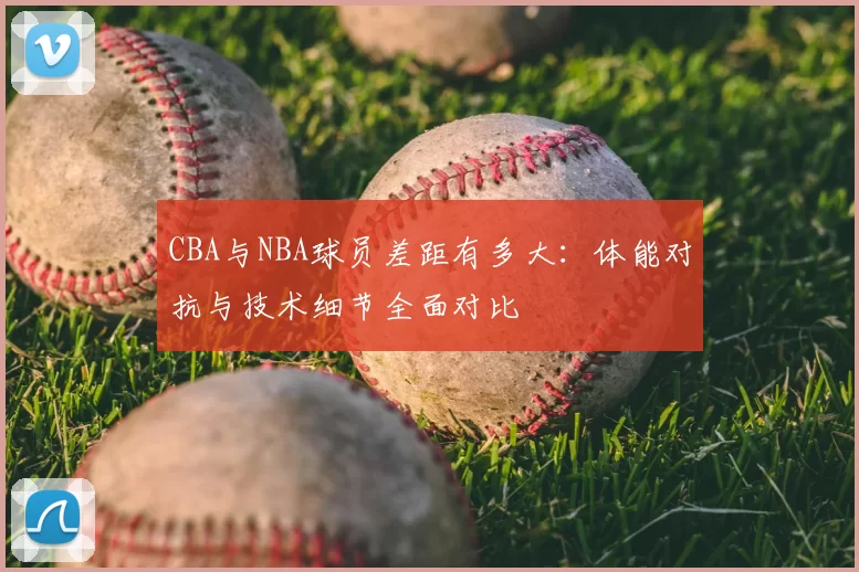 CBA与NBA球员差距有多大：体能对抗与技术细节全面对比