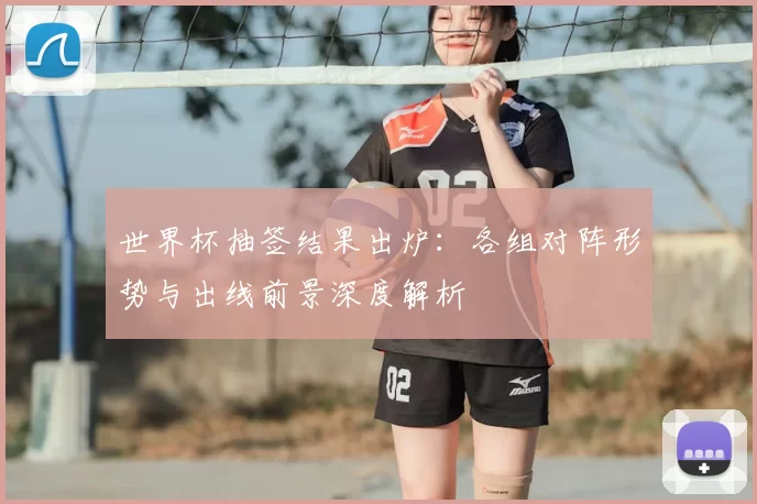 世界杯抽签结果出炉：各组对阵形势与出线前景深度解析