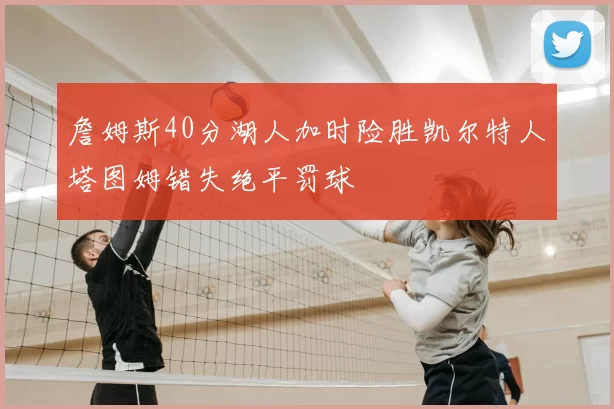 詹姆斯40分湖人加时险胜凯尔特人塔图姆错失绝平罚球