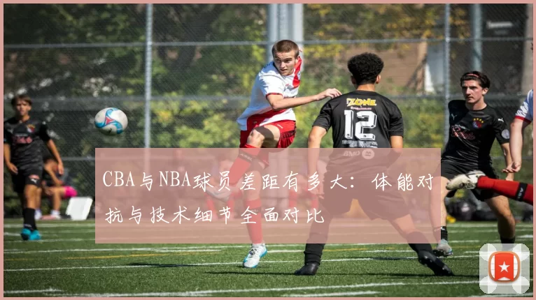 CBA与NBA球员差距有多大:体能对抗与技术细节全面对比