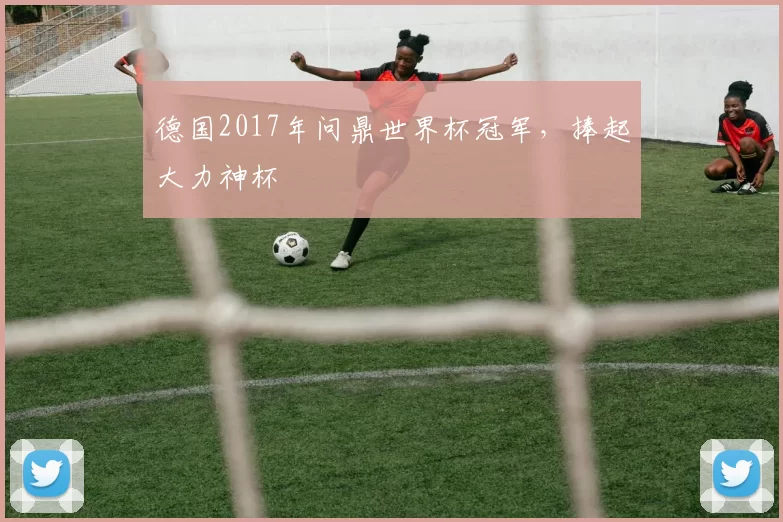 德国2017年问鼎世界杯冠军,捧起大力神杯