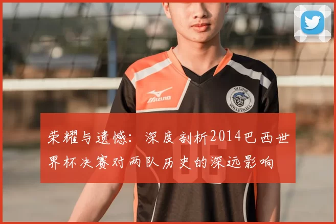 荣耀与遗憾:深度剖析2014巴西世界杯决赛对两队历史的深远影响