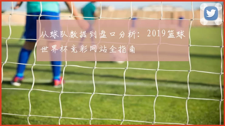 从球队数据到盘口分析:2019篮球世界杯竞彩网站全指南