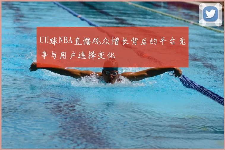 UU球NBA直播观众增长背后的平台竞争与用户选择变化