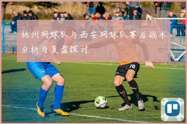 杭州网球队与西安网球队赛后战术分析与复盘探讨