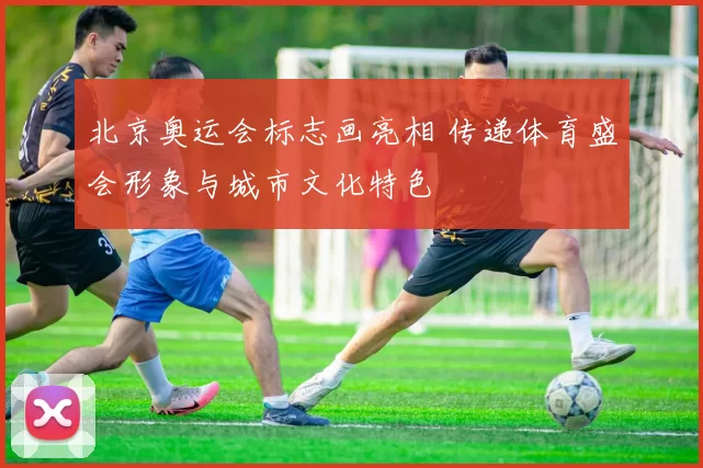 北京奥运会标志画亮相 传递体育盛会形象与城市文化特色