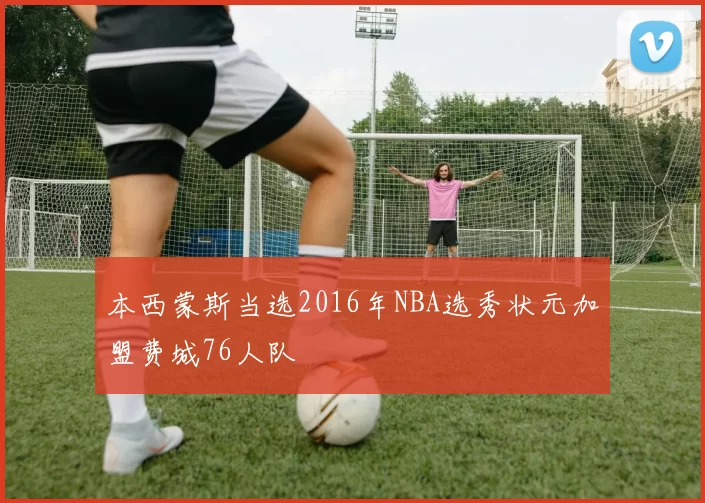 本西蒙斯当选2016年NBA选秀状元加盟费城76人队