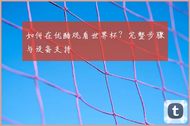 如何在优酷观看世界杯？完整步骤与设备支持