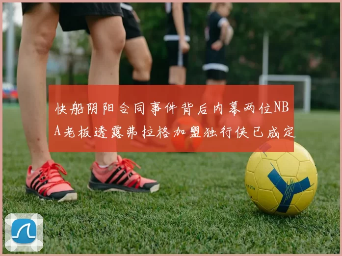 快船阴阳合同事件背后内幕两位NBA老板透露弗拉格加盟独行侠已成定局