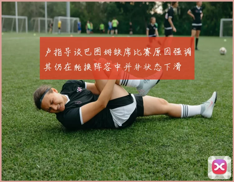 卢指导谈巴图姆缺席比赛原因强调其仍在轮换阵容中并非状态下滑