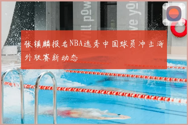 张镇麟报名NBA选秀中国球员冲击海外联赛新动态