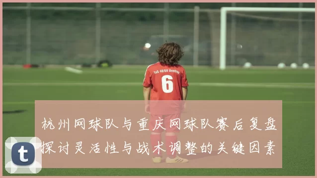 杭州网球队与重庆网球队赛后复盘探讨灵活性与战术调整的关键因素