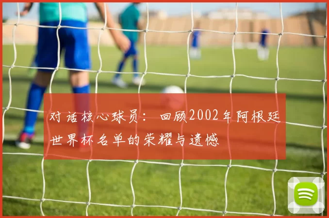 对话核心球员:回顾2002年阿根廷世界杯名单的荣耀与遗憾