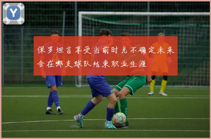 保罗坦言享受当前时光不确定未来会在哪支球队结束职业生涯