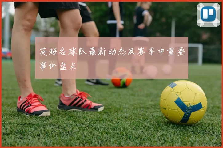 英超各球队最新动态及赛季中重要事件盘点