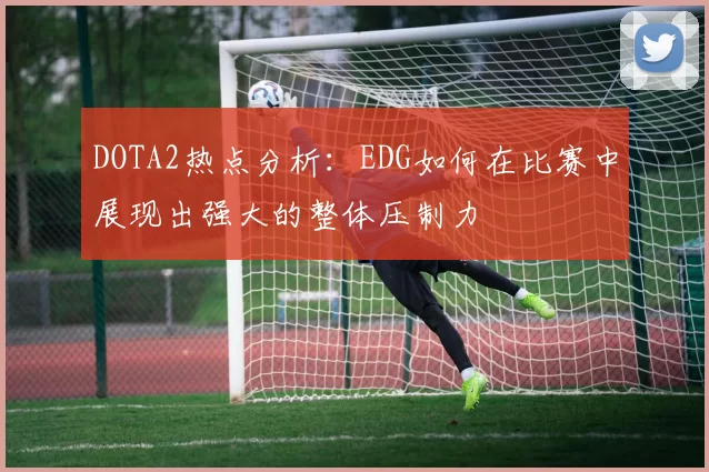 DOTA2热点分析:EDG如何在比赛中展现出强大的整体压制力