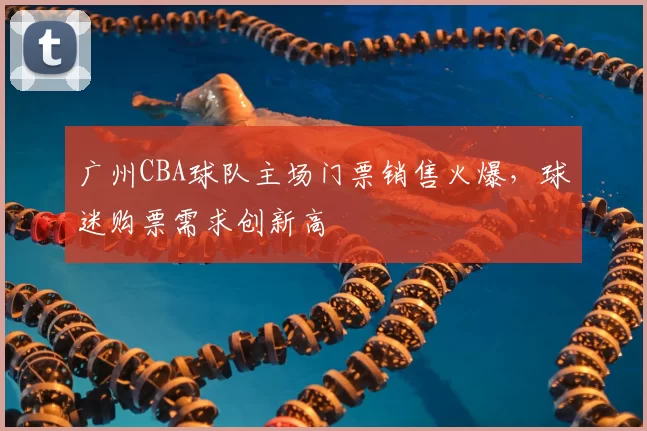 广州CBA球队主场门票销售火爆,球迷购票需求创新高