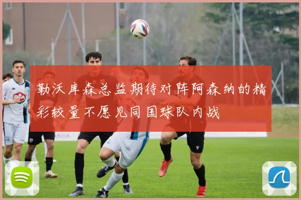 勒沃库森总监期待对阵阿森纳的精彩较量不愿见同国球队内战