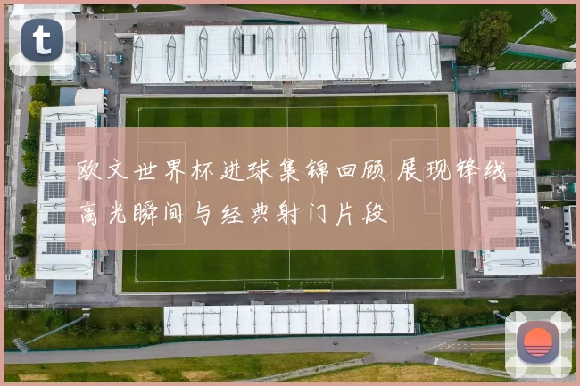 欧文世界杯进球集锦回顾 展现锋线高光瞬间与经典射门片段