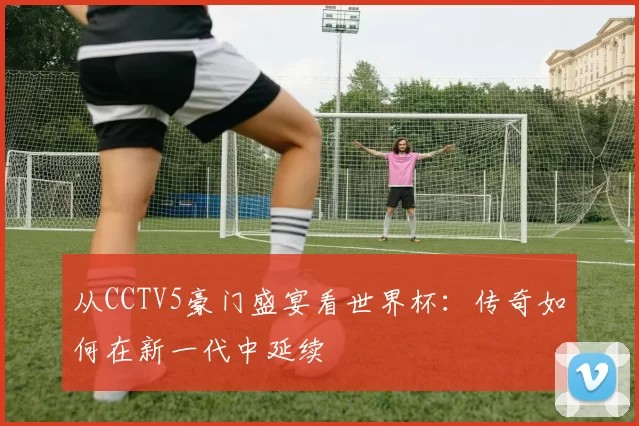 从CCTV5豪门盛宴看世界杯:传奇如何在新一代中延续