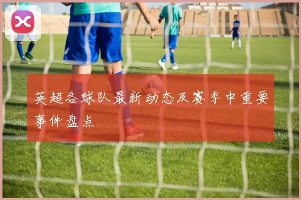 英超各球队最新动态及赛季中重要事件盘点