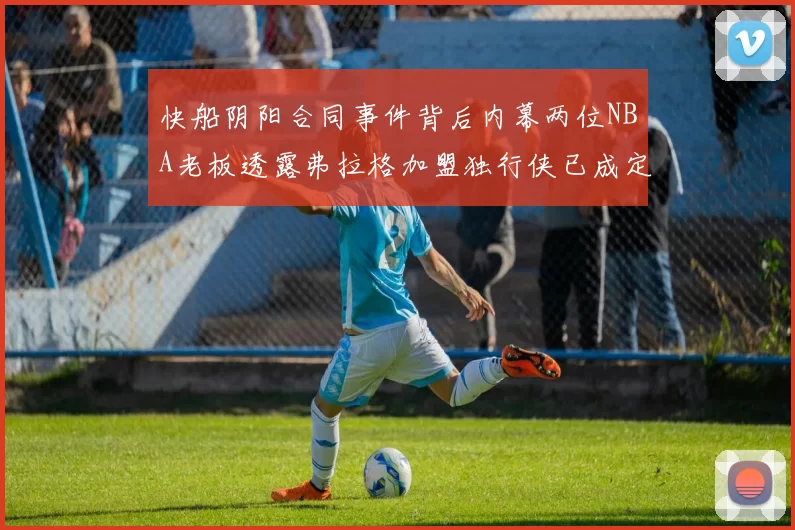 快船阴阳合同事件背后内幕两位NBA老板透露弗拉格加盟独行侠已成定局