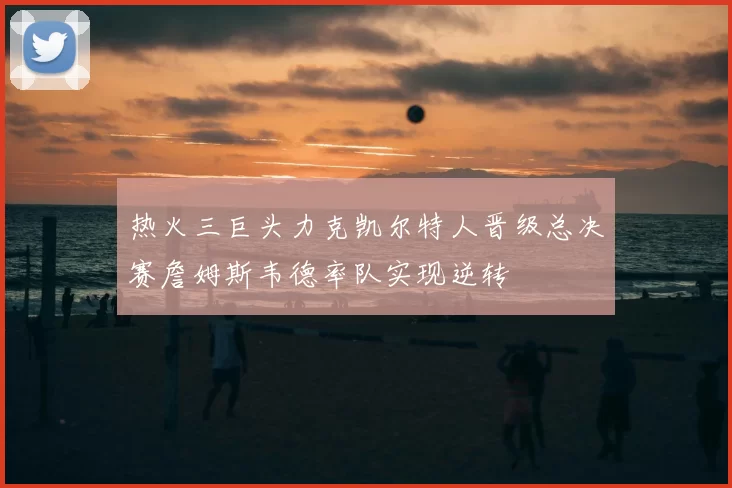 热火三巨头力克凯尔特人晋级总决赛詹姆斯韦德率队实现逆转