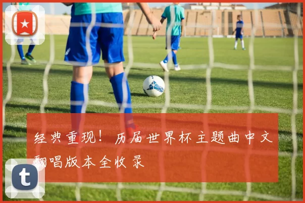 经典重现！历届世界杯主题曲中文翻唱版本全收录