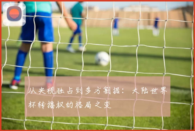 从央视独占到多方割据:大陆世界杯转播权的格局之变