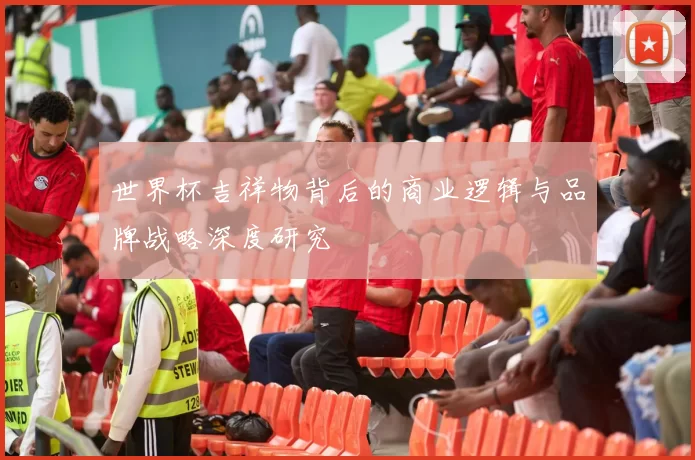 世界杯吉祥物背后的商业逻辑与品牌战略深度研究