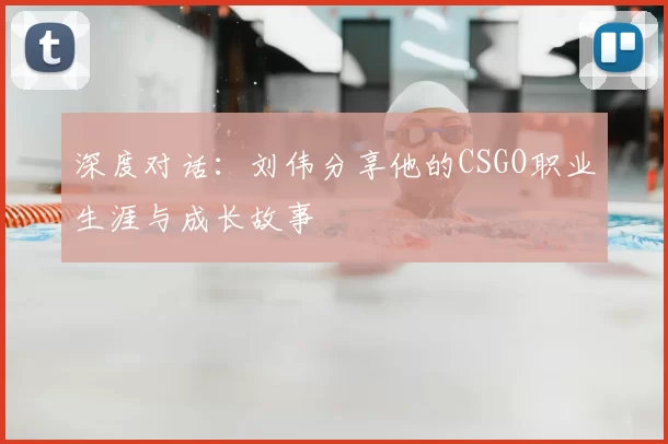 深度对话:刘伟分享他的CSGO职业生涯与成长故事