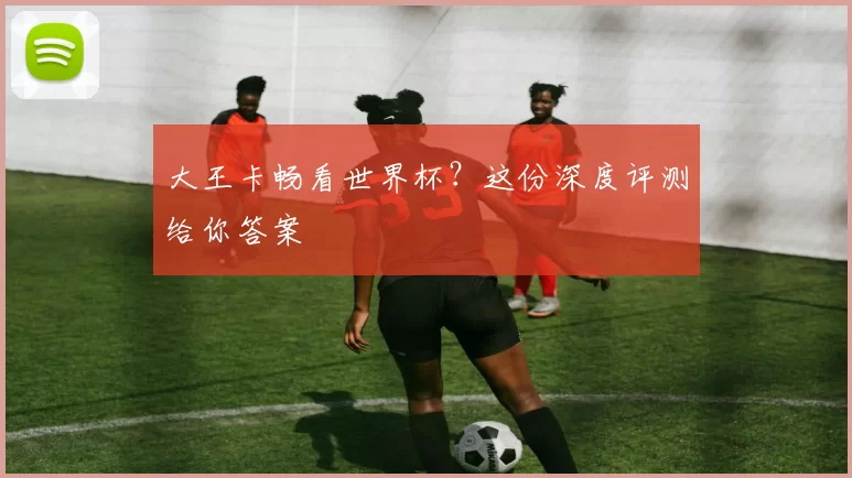大王卡畅看世界杯?这份深度评测给你答案