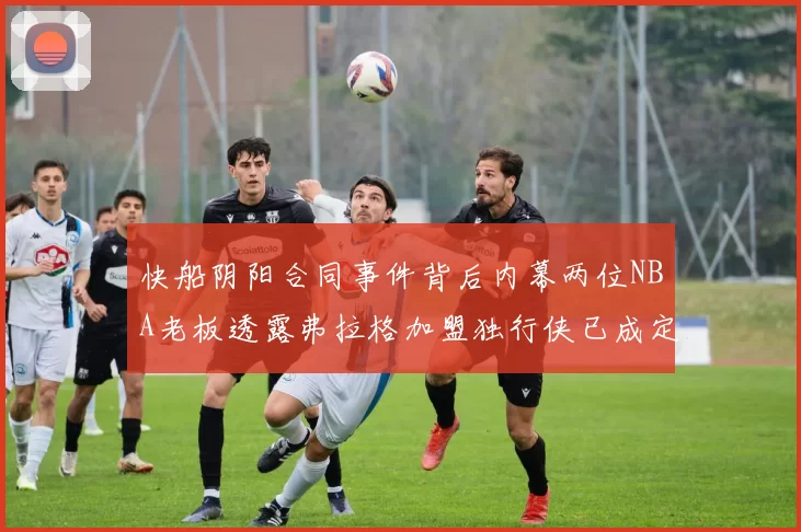 快船阴阳合同事件背后内幕两位NBA老板透露弗拉格加盟独行侠已成定局