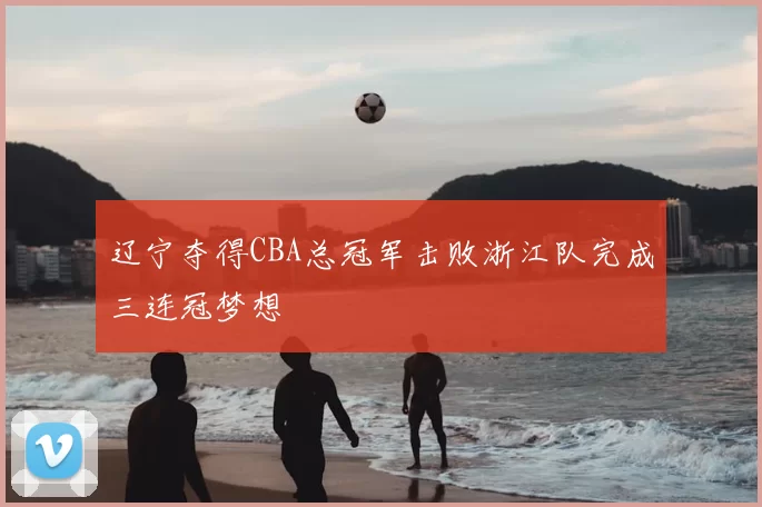 辽宁夺得CBA总冠军击败浙江队完成三连冠梦想