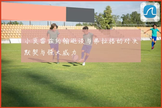 小莫雷兹约翰逊谈与弗拉格的对决默契与强大威力