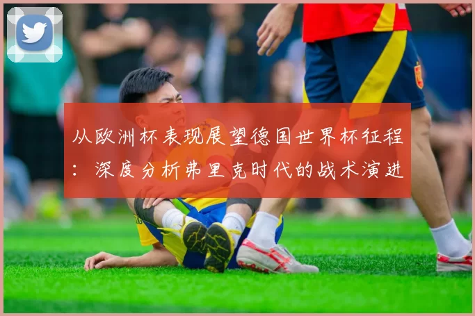 从欧洲杯表现展望德国世界杯征程:深度分析弗里克时代的战术演进